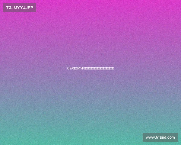 CBA总决赛MVP荣誉之争谁将成就历史新星打造球队荣耀时刻